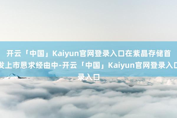 开云「中国」Kaiyun官网登录入口在紫晶存储首发上市恳求经由中-开云「中国」Kaiyun官网登录入口